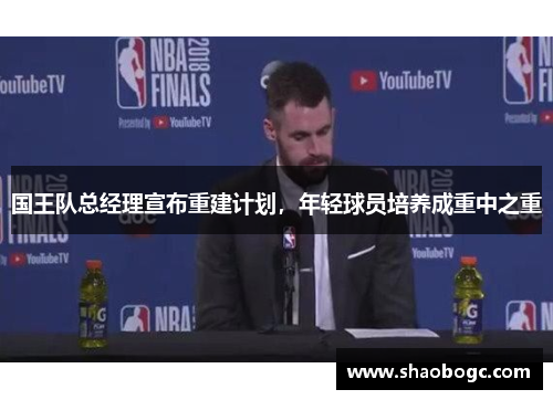 国王队总经理宣布重建计划，年轻球员培养成重中之重