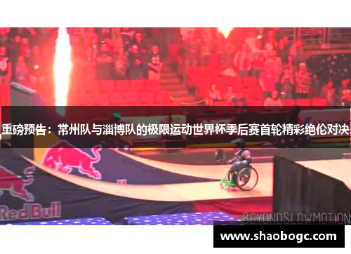 重磅预告：常州队与淄博队的极限运动世界杯季后赛首轮精彩绝伦对决