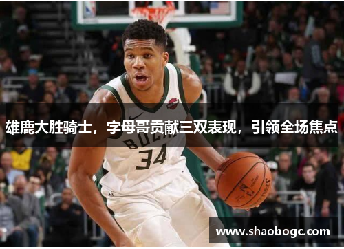 雄鹿大胜骑士，字母哥贡献三双表现，引领全场焦点
