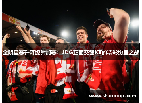 全明星赛升降级附加赛：JDG正面交锋KT的精彩纷呈之战