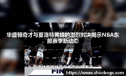 华盛顿奇才与夏洛特黄蜂的激烈对决揭示NBA东部赛季新动态